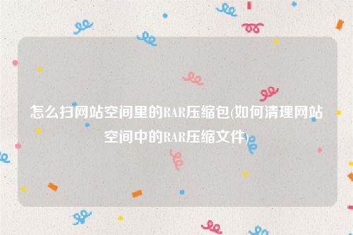 怎么扫网站空间里的RAR压缩包(如何清理网站空间中的RAR压缩文件)
