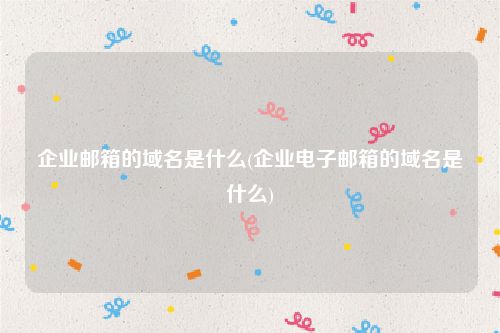 企业邮箱的域名是什么(企业电子邮箱的域名是什么)