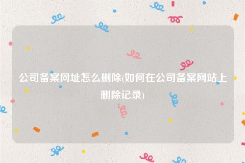 公司备案网址怎么删除(如何在公司备案网站上删除记录)