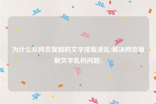为什么从网页复制的文字排版凌乱(解决网页复制文字乱码问题)
