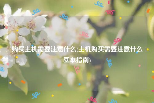 购买主机需要注意什么(主机购买需要注意什么基本指南)