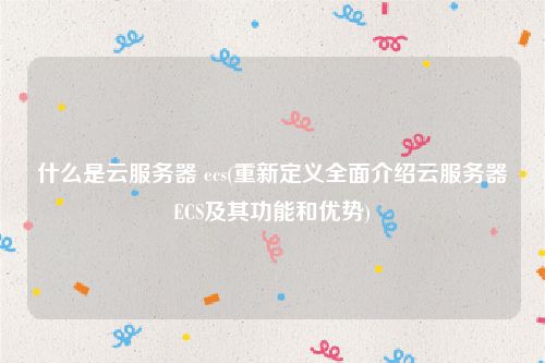 什么是云服务器 ecs(重新定义全面介绍云服务器ECS及其功能和优势)
