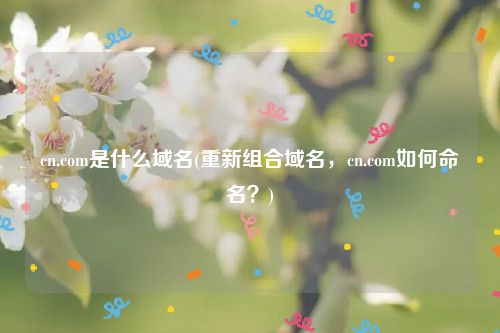cn.com是什么域名(重新组合域名，cn.com如何命名？)
