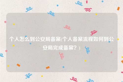 个人怎么到公安局备案(个人备案流程如何到公安局完成备案？)