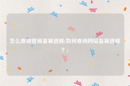 怎么查询管局备案进程(如何查询网站备案进程？)