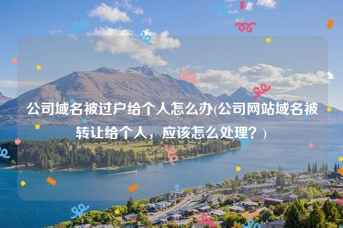 公司域名被过户给个人怎么办(公司网站域名被转让给个人，应该怎么处理？)