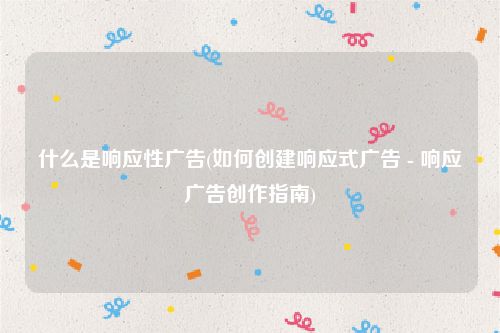 什么是响应性广告(如何创建响应式广告 - 响应广告创作指南)