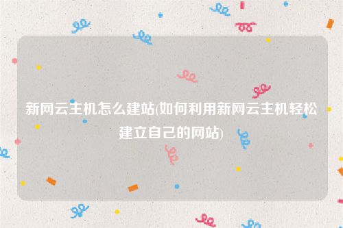 新网云主机怎么建站(如何利用新网云主机轻松建立自己的网站)