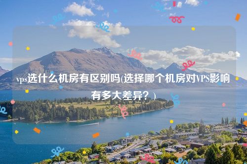 vps选什么机房有区别吗(选择哪个机房对VPS影响有多大差异？)