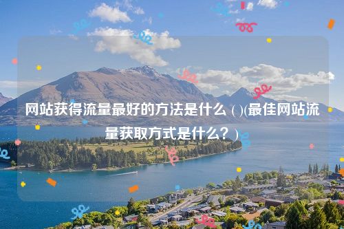 网站获得流量最好的方法是什么 ( )(最佳网站流量获取方式是什么？)