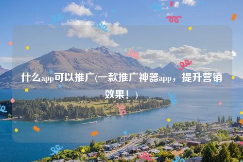 什么app可以推广(一款推广神器app，提升营销效果！)