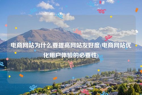 电商网站为什么要提高网站友好度(电商网站优化用户体验的必要性)