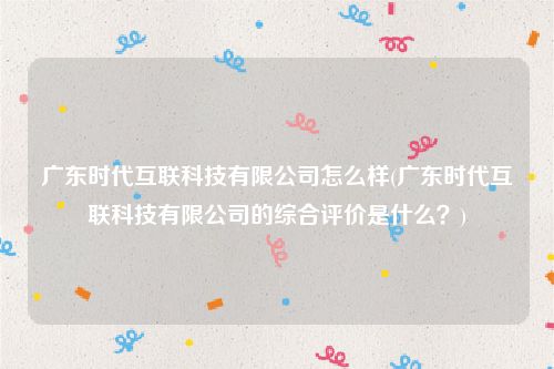 广东时代互联科技有限公司怎么样(广东时代互联科技有限公司的综合评价是什么？)