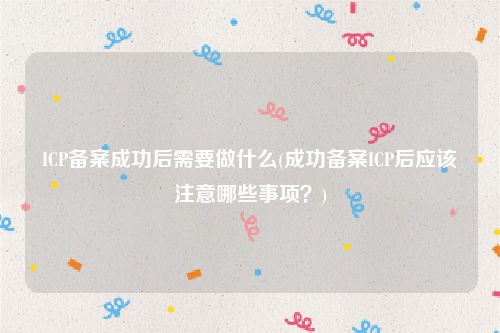ICP备案成功后需要做什么(成功备案ICP后应该注意哪些事项？)