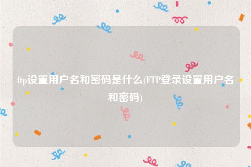 ftp设置用户名和密码是什么(FTP登录设置用户名和密码)