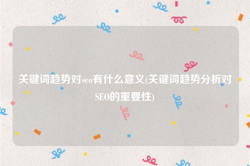 关键词趋势对seo有什么意义(关键词趋势分析对SEO的重要性)