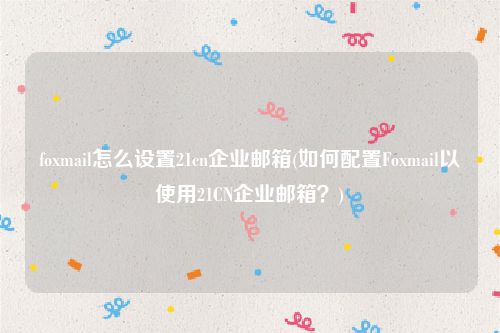 foxmail怎么设置21cn企业邮箱(如何配置Foxmail以使用21CN企业邮箱？)