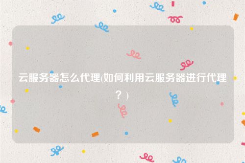 云服务器怎么代理(如何利用云服务器进行代理？)