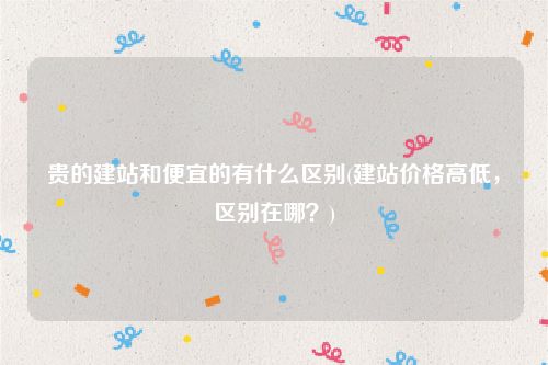 贵的建站和便宜的有什么区别(建站价格高低，区别在哪？)